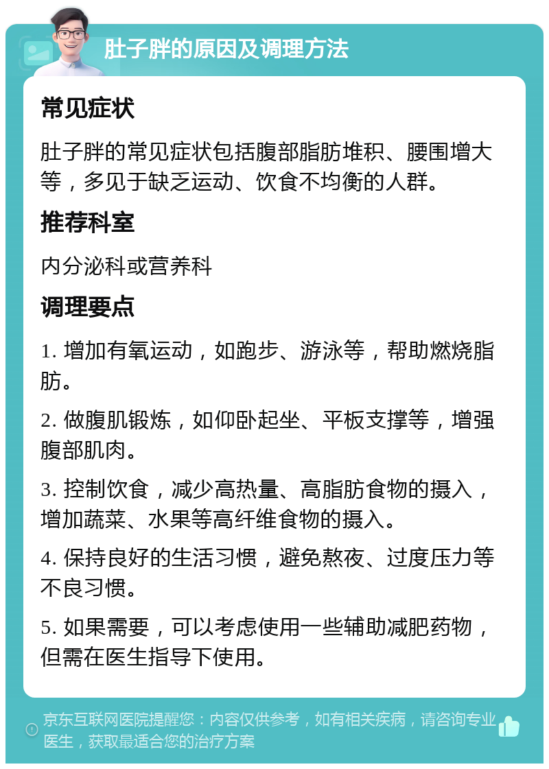 肚子胖的原因及调理方法 常见症状 肚子胖的常见症状包括腹部脂肪堆积、腰围增大等，多见于缺乏运动、饮食不均衡的人群。 推荐科室 内分泌科或营养科 调理要点 1. 增加有氧运动，如跑步、游泳等，帮助燃烧脂肪。 2. 做腹肌锻炼，如仰卧起坐、平板支撑等，增强腹部肌肉。 3. 控制饮食，减少高热量、高脂肪食物的摄入，增加蔬菜、水果等高纤维食物的摄入。 4. 保持良好的生活习惯，避免熬夜、过度压力等不良习惯。 5. 如果需要，可以考虑使用一些辅助减肥药物，但需在医生指导下使用。