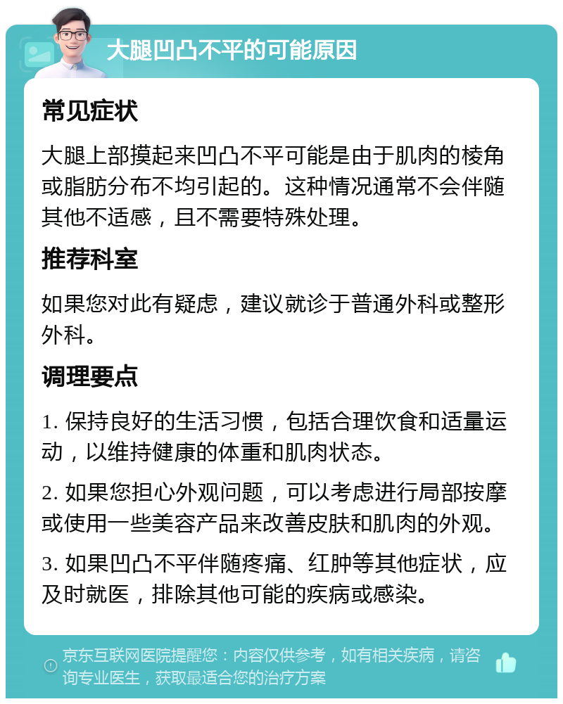 大腿凹凸不平的可能原因 常见症状 大腿上部摸起来凹凸不平可能是由于肌肉的棱角或脂肪分布不均引起的。这种情况通常不会伴随其他不适感，且不需要特殊处理。 推荐科室 如果您对此有疑虑，建议就诊于普通外科或整形外科。 调理要点 1. 保持良好的生活习惯，包括合理饮食和适量运动，以维持健康的体重和肌肉状态。 2. 如果您担心外观问题，可以考虑进行局部按摩或使用一些美容产品来改善皮肤和肌肉的外观。 3. 如果凹凸不平伴随疼痛、红肿等其他症状，应及时就医，排除其他可能的疾病或感染。