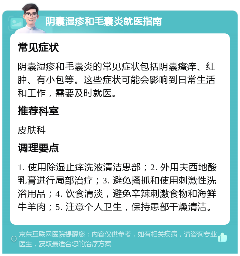 阴囊湿疹和毛囊炎就医指南 常见症状 阴囊湿疹和毛囊炎的常见症状包括阴囊瘙痒、红肿、有小包等。这些症状可能会影响到日常生活和工作，需要及时就医。 推荐科室 皮肤科 调理要点 1. 使用除湿止痒洗液清洁患部；2. 外用夫西地酸乳膏进行局部治疗；3. 避免搔抓和使用刺激性洗浴用品；4. 饮食清淡，避免辛辣刺激食物和海鲜牛羊肉；5. 注意个人卫生，保持患部干燥清洁。