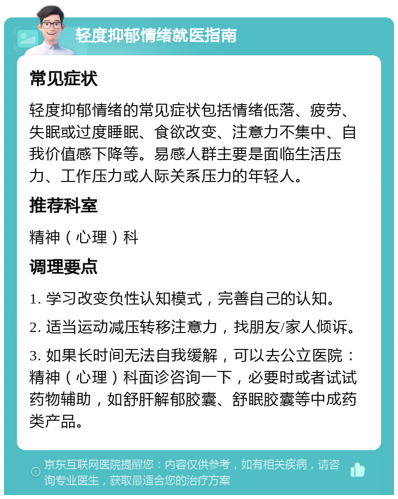 轻度抑郁情绪就医指南 常见症状 轻度抑郁情绪的常见症状包括情绪低落、疲劳、失眠或过度睡眠、食欲改变、注意力不集中、自我价值感下降等。易感人群主要是面临生活压力、工作压力或人际关系压力的年轻人。 推荐科室 精神（心理）科 调理要点 1. 学习改变负性认知模式，完善自己的认知。 2. 适当运动减压转移注意力，找朋友/家人倾诉。 3. 如果长时间无法自我缓解，可以去公立医院：精神（心理）科面诊咨询一下，必要时或者试试药物辅助，如舒肝解郁胶囊、舒眠胶囊等中成药类产品。