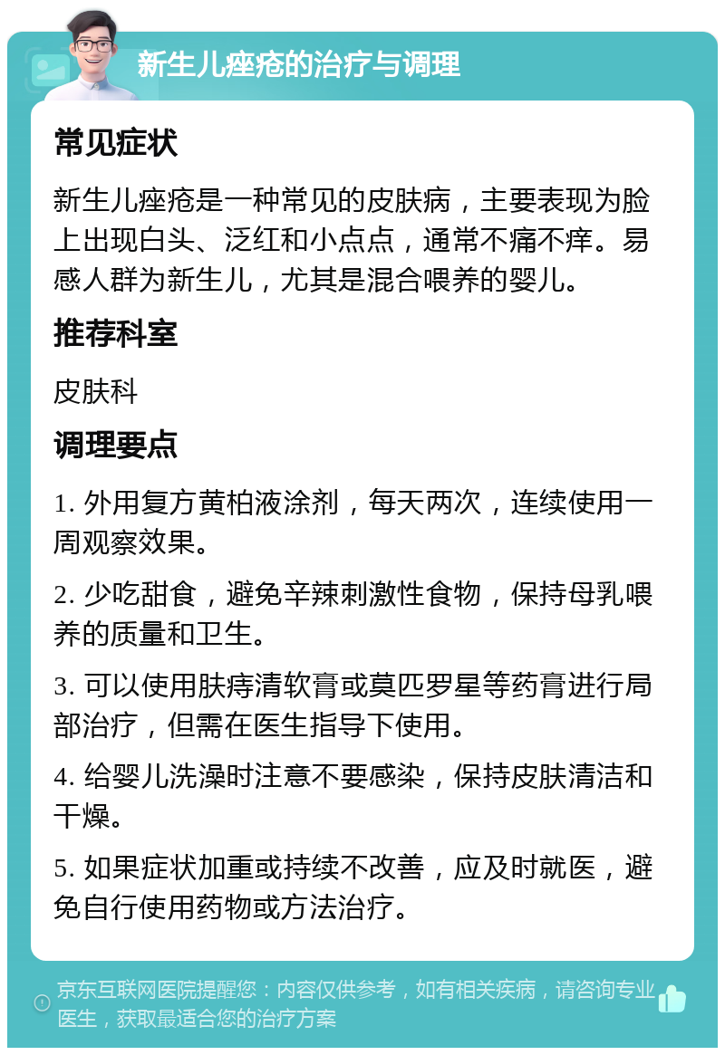 新生儿痤疮的治疗与调理 常见症状 新生儿痤疮是一种常见的皮肤病，主要表现为脸上出现白头、泛红和小点点，通常不痛不痒。易感人群为新生儿，尤其是混合喂养的婴儿。 推荐科室 皮肤科 调理要点 1. 外用复方黄柏液涂剂，每天两次，连续使用一周观察效果。 2. 少吃甜食，避免辛辣刺激性食物，保持母乳喂养的质量和卫生。 3. 可以使用肤痔清软膏或莫匹罗星等药膏进行局部治疗，但需在医生指导下使用。 4. 给婴儿洗澡时注意不要感染，保持皮肤清洁和干燥。 5. 如果症状加重或持续不改善，应及时就医，避免自行使用药物或方法治疗。