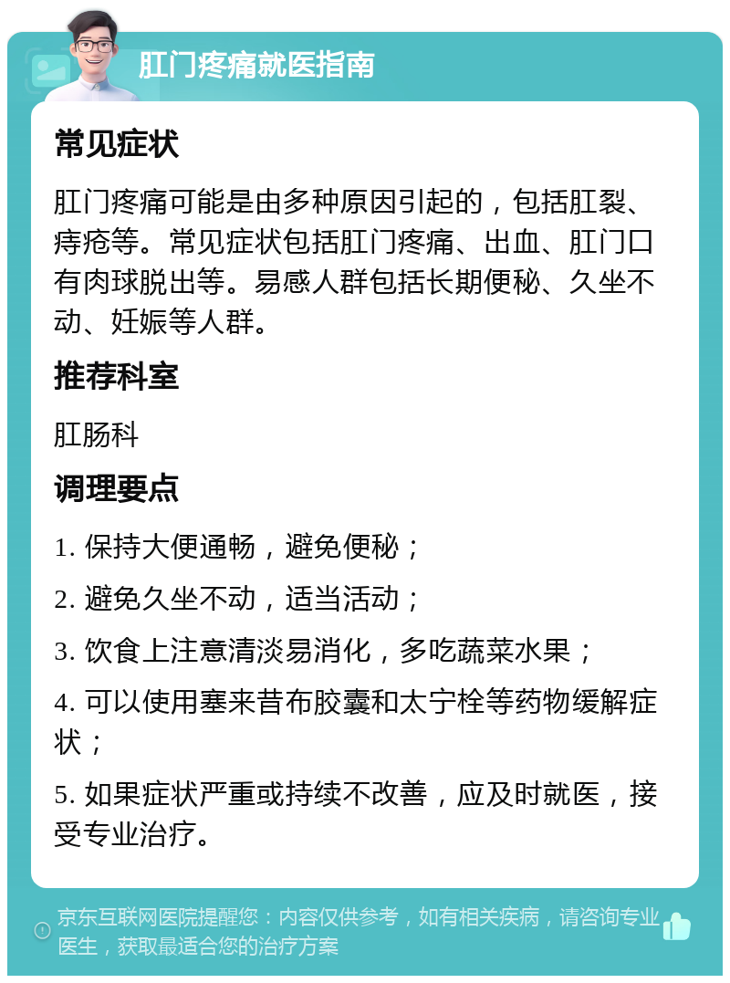 肛门疼痛就医指南 常见症状 肛门疼痛可能是由多种原因引起的，包括肛裂、痔疮等。常见症状包括肛门疼痛、出血、肛门口有肉球脱出等。易感人群包括长期便秘、久坐不动、妊娠等人群。 推荐科室 肛肠科 调理要点 1. 保持大便通畅，避免便秘； 2. 避免久坐不动，适当活动； 3. 饮食上注意清淡易消化，多吃蔬菜水果； 4. 可以使用塞来昔布胶囊和太宁栓等药物缓解症状； 5. 如果症状严重或持续不改善，应及时就医，接受专业治疗。