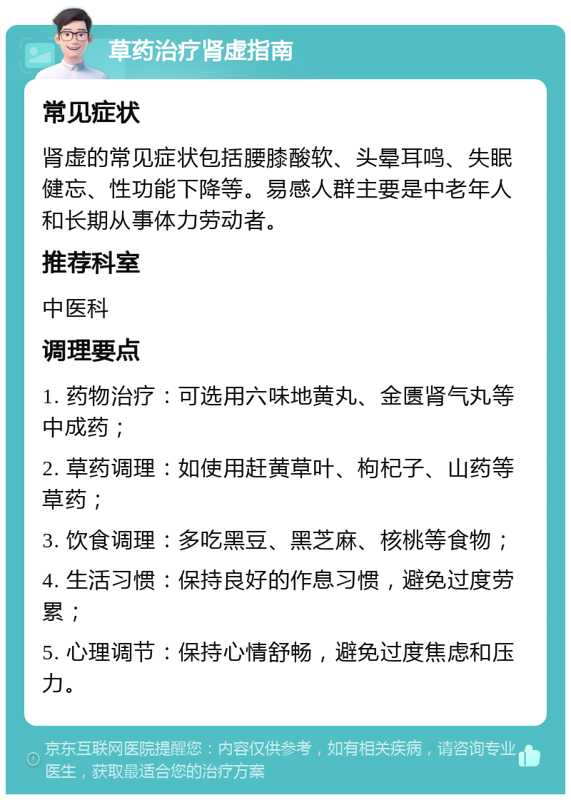 草药治疗肾虚指南 常见症状 肾虚的常见症状包括腰膝酸软、头晕耳鸣、失眠健忘、性功能下降等。易感人群主要是中老年人和长期从事体力劳动者。 推荐科室 中医科 调理要点 1. 药物治疗：可选用六味地黄丸、金匮肾气丸等中成药； 2. 草药调理：如使用赶黄草叶、枸杞子、山药等草药； 3. 饮食调理：多吃黑豆、黑芝麻、核桃等食物； 4. 生活习惯：保持良好的作息习惯，避免过度劳累； 5. 心理调节：保持心情舒畅，避免过度焦虑和压力。