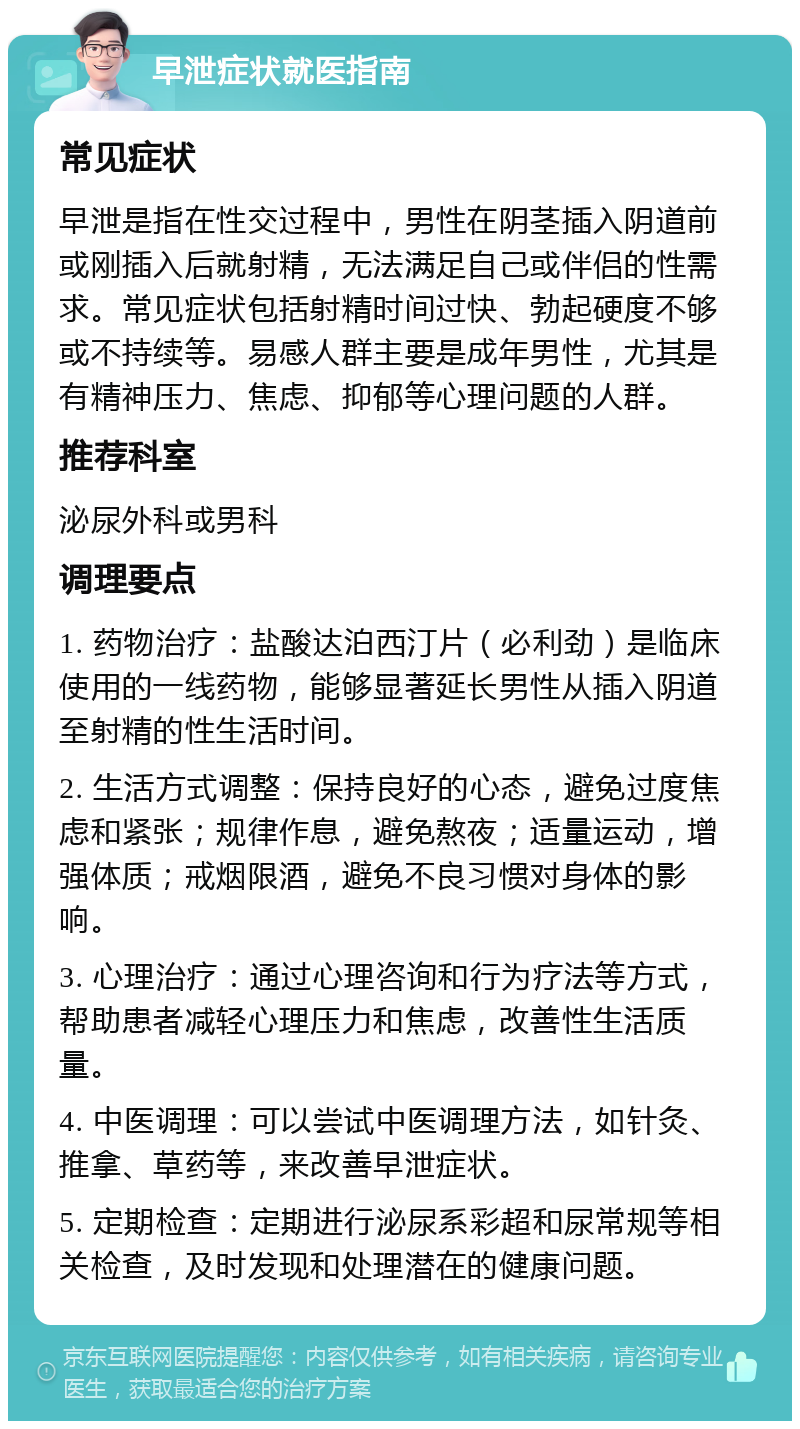 早泄症状就医指南 常见症状 早泄是指在性交过程中，男性在阴茎插入阴道前或刚插入后就射精，无法满足自己或伴侣的性需求。常见症状包括射精时间过快、勃起硬度不够或不持续等。易感人群主要是成年男性，尤其是有精神压力、焦虑、抑郁等心理问题的人群。 推荐科室 泌尿外科或男科 调理要点 1. 药物治疗：盐酸达泊西汀片（必利劲）是临床使用的一线药物，能够显著延长男性从插入阴道至射精的性生活时间。 2. 生活方式调整：保持良好的心态，避免过度焦虑和紧张；规律作息，避免熬夜；适量运动，增强体质；戒烟限酒，避免不良习惯对身体的影响。 3. 心理治疗：通过心理咨询和行为疗法等方式，帮助患者减轻心理压力和焦虑，改善性生活质量。 4. 中医调理：可以尝试中医调理方法，如针灸、推拿、草药等，来改善早泄症状。 5. 定期检查：定期进行泌尿系彩超和尿常规等相关检查，及时发现和处理潜在的健康问题。