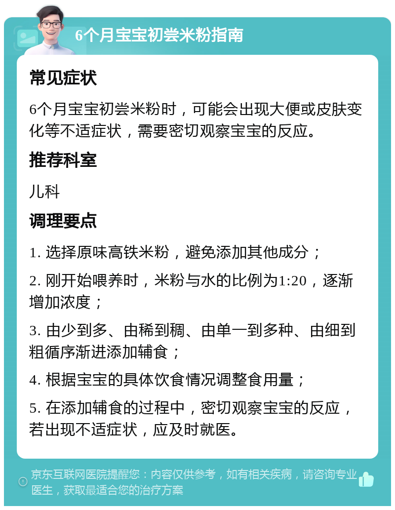 6个月宝宝初尝米粉指南 常见症状 6个月宝宝初尝米粉时，可能会出现大便或皮肤变化等不适症状，需要密切观察宝宝的反应。 推荐科室 儿科 调理要点 1. 选择原味高铁米粉，避免添加其他成分； 2. 刚开始喂养时，米粉与水的比例为1:20，逐渐增加浓度； 3. 由少到多、由稀到稠、由单一到多种、由细到粗循序渐进添加辅食； 4. 根据宝宝的具体饮食情况调整食用量； 5. 在添加辅食的过程中，密切观察宝宝的反应，若出现不适症状，应及时就医。