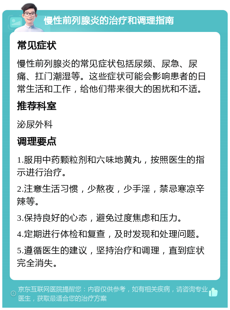 慢性前列腺炎的治疗和调理指南 常见症状 慢性前列腺炎的常见症状包括尿频、尿急、尿痛、扛门潮湿等。这些症状可能会影响患者的日常生活和工作，给他们带来很大的困扰和不适。 推荐科室 泌尿外科 调理要点 1.服用中药颗粒剂和六味地黄丸，按照医生的指示进行治疗。 2.注意生活习惯，少熬夜，少手淫，禁忌寒凉辛辣等。 3.保持良好的心态，避免过度焦虑和压力。 4.定期进行体检和复查，及时发现和处理问题。 5.遵循医生的建议，坚持治疗和调理，直到症状完全消失。