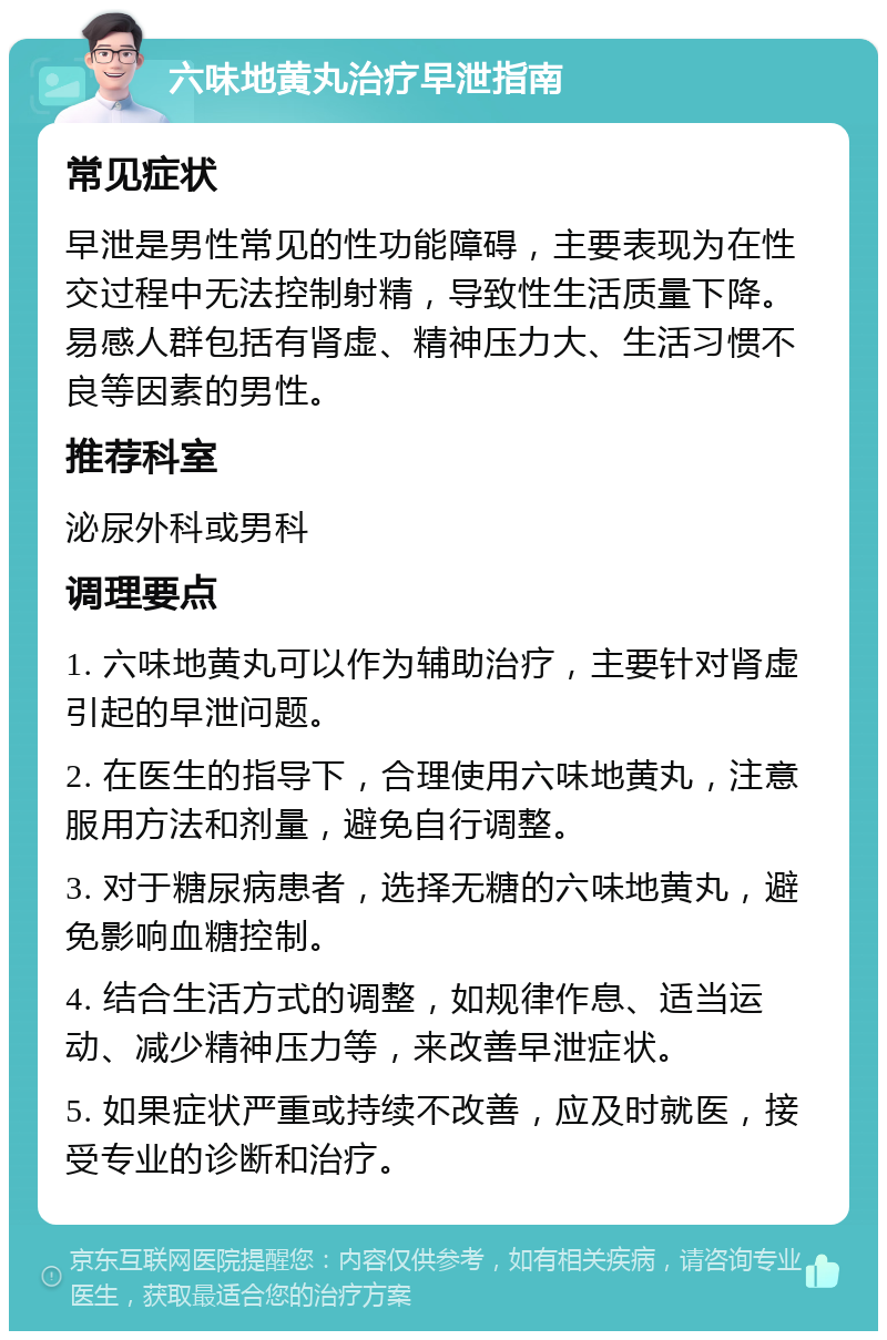 六味地黄丸治疗早泄指南 常见症状 早泄是男性常见的性功能障碍，主要表现为在性交过程中无法控制射精，导致性生活质量下降。易感人群包括有肾虚、精神压力大、生活习惯不良等因素的男性。 推荐科室 泌尿外科或男科 调理要点 1. 六味地黄丸可以作为辅助治疗，主要针对肾虚引起的早泄问题。 2. 在医生的指导下，合理使用六味地黄丸，注意服用方法和剂量，避免自行调整。 3. 对于糖尿病患者，选择无糖的六味地黄丸，避免影响血糖控制。 4. 结合生活方式的调整，如规律作息、适当运动、减少精神压力等，来改善早泄症状。 5. 如果症状严重或持续不改善，应及时就医，接受专业的诊断和治疗。