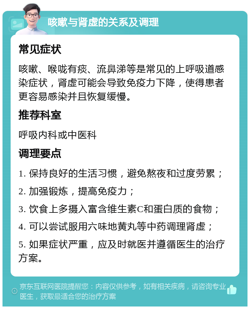 咳嗽与肾虚的关系及调理 常见症状 咳嗽、喉咙有痰、流鼻涕等是常见的上呼吸道感染症状，肾虚可能会导致免疫力下降，使得患者更容易感染并且恢复缓慢。 推荐科室 呼吸内科或中医科 调理要点 1. 保持良好的生活习惯，避免熬夜和过度劳累； 2. 加强锻炼，提高免疫力； 3. 饮食上多摄入富含维生素C和蛋白质的食物； 4. 可以尝试服用六味地黄丸等中药调理肾虚； 5. 如果症状严重，应及时就医并遵循医生的治疗方案。