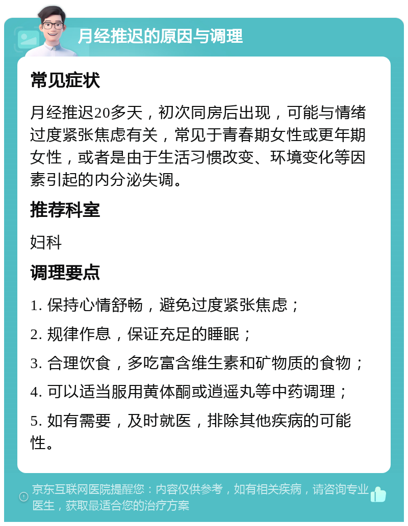 月经推迟的原因与调理 常见症状 月经推迟20多天，初次同房后出现，可能与情绪过度紧张焦虑有关，常见于青春期女性或更年期女性，或者是由于生活习惯改变、环境变化等因素引起的内分泌失调。 推荐科室 妇科 调理要点 1. 保持心情舒畅，避免过度紧张焦虑； 2. 规律作息，保证充足的睡眠； 3. 合理饮食，多吃富含维生素和矿物质的食物； 4. 可以适当服用黄体酮或逍遥丸等中药调理； 5. 如有需要，及时就医，排除其他疾病的可能性。