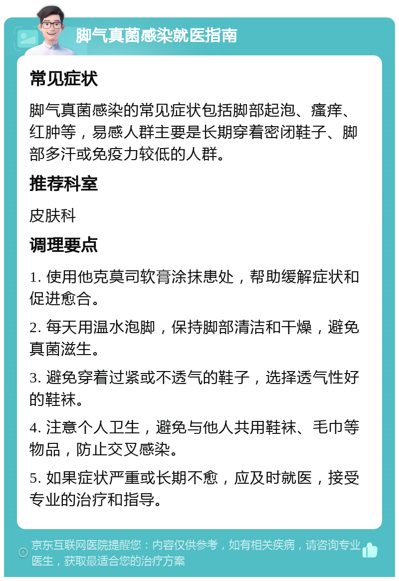 脚气真菌感染就医指南 常见症状 脚气真菌感染的常见症状包括脚部起泡、瘙痒、红肿等，易感人群主要是长期穿着密闭鞋子、脚部多汗或免疫力较低的人群。 推荐科室 皮肤科 调理要点 1. 使用他克莫司软膏涂抹患处，帮助缓解症状和促进愈合。 2. 每天用温水泡脚，保持脚部清洁和干燥，避免真菌滋生。 3. 避免穿着过紧或不透气的鞋子，选择透气性好的鞋袜。 4. 注意个人卫生，避免与他人共用鞋袜、毛巾等物品，防止交叉感染。 5. 如果症状严重或长期不愈，应及时就医，接受专业的治疗和指导。