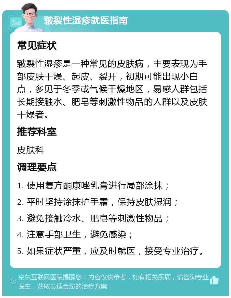 皲裂性湿疹就医指南 常见症状 皲裂性湿疹是一种常见的皮肤病，主要表现为手部皮肤干燥、起皮、裂开，初期可能出现小白点，多见于冬季或气候干燥地区，易感人群包括长期接触水、肥皂等刺激性物品的人群以及皮肤干燥者。 推荐科室 皮肤科 调理要点 1. 使用复方酮康唑乳膏进行局部涂抹； 2. 平时坚持涂抹护手霜，保持皮肤湿润； 3. 避免接触冷水、肥皂等刺激性物品； 4. 注意手部卫生，避免感染； 5. 如果症状严重，应及时就医，接受专业治疗。