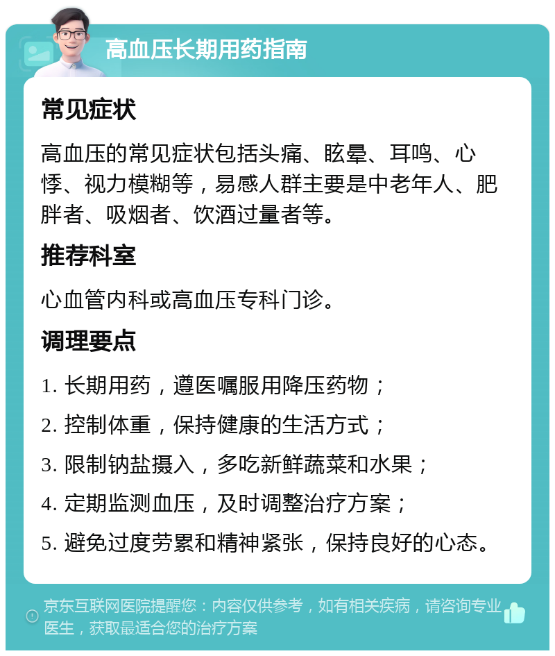 高血压长期用药指南 常见症状 高血压的常见症状包括头痛、眩晕、耳鸣、心悸、视力模糊等，易感人群主要是中老年人、肥胖者、吸烟者、饮酒过量者等。 推荐科室 心血管内科或高血压专科门诊。 调理要点 1. 长期用药，遵医嘱服用降压药物； 2. 控制体重，保持健康的生活方式； 3. 限制钠盐摄入，多吃新鲜蔬菜和水果； 4. 定期监测血压，及时调整治疗方案； 5. 避免过度劳累和精神紧张，保持良好的心态。