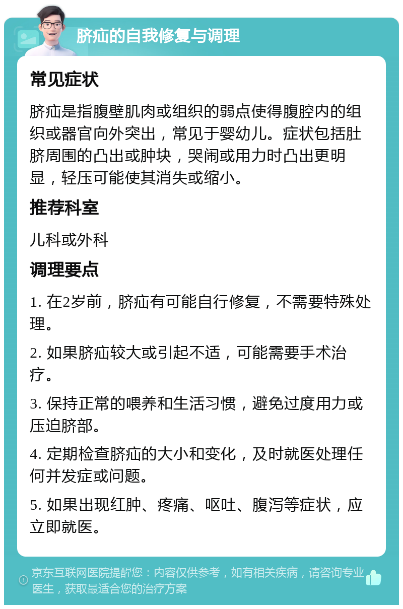 脐疝的自我修复与调理 常见症状 脐疝是指腹壁肌肉或组织的弱点使得腹腔内的组织或器官向外突出，常见于婴幼儿。症状包括肚脐周围的凸出或肿块，哭闹或用力时凸出更明显，轻压可能使其消失或缩小。 推荐科室 儿科或外科 调理要点 1. 在2岁前，脐疝有可能自行修复，不需要特殊处理。 2. 如果脐疝较大或引起不适，可能需要手术治疗。 3. 保持正常的喂养和生活习惯，避免过度用力或压迫脐部。 4. 定期检查脐疝的大小和变化，及时就医处理任何并发症或问题。 5. 如果出现红肿、疼痛、呕吐、腹泻等症状，应立即就医。