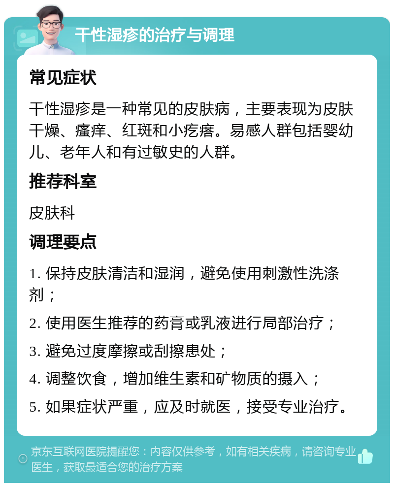 干性湿疹的治疗与调理 常见症状 干性湿疹是一种常见的皮肤病，主要表现为皮肤干燥、瘙痒、红斑和小疙瘩。易感人群包括婴幼儿、老年人和有过敏史的人群。 推荐科室 皮肤科 调理要点 1. 保持皮肤清洁和湿润，避免使用刺激性洗涤剂； 2. 使用医生推荐的药膏或乳液进行局部治疗； 3. 避免过度摩擦或刮擦患处； 4. 调整饮食，增加维生素和矿物质的摄入； 5. 如果症状严重，应及时就医，接受专业治疗。