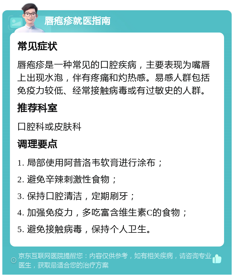 唇疱疹就医指南 常见症状 唇疱疹是一种常见的口腔疾病，主要表现为嘴唇上出现水泡，伴有疼痛和灼热感。易感人群包括免疫力较低、经常接触病毒或有过敏史的人群。 推荐科室 口腔科或皮肤科 调理要点 1. 局部使用阿昔洛韦软膏进行涂布； 2. 避免辛辣刺激性食物； 3. 保持口腔清洁，定期刷牙； 4. 加强免疫力，多吃富含维生素C的食物； 5. 避免接触病毒，保持个人卫生。