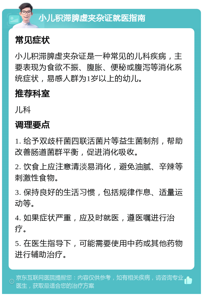 小儿积滞脾虚夹杂证就医指南 常见症状 小儿积滞脾虚夹杂证是一种常见的儿科疾病，主要表现为食欲不振、腹胀、便秘或腹泻等消化系统症状，易感人群为1岁以上的幼儿。 推荐科室 儿科 调理要点 1. 给予双歧杆菌四联活菌片等益生菌制剂，帮助改善肠道菌群平衡，促进消化吸收。 2. 饮食上应注意清淡易消化，避免油腻、辛辣等刺激性食物。 3. 保持良好的生活习惯，包括规律作息、适量运动等。 4. 如果症状严重，应及时就医，遵医嘱进行治疗。 5. 在医生指导下，可能需要使用中药或其他药物进行辅助治疗。