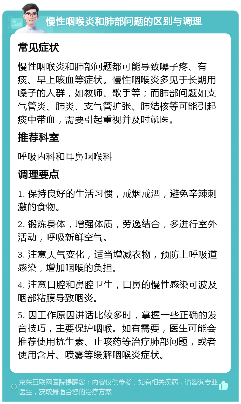 慢性咽喉炎和肺部问题的区别与调理 常见症状 慢性咽喉炎和肺部问题都可能导致嗓子疼、有痰、早上咳血等症状。慢性咽喉炎多见于长期用嗓子的人群，如教师、歌手等；而肺部问题如支气管炎、肺炎、支气管扩张、肺结核等可能引起痰中带血，需要引起重视并及时就医。 推荐科室 呼吸内科和耳鼻咽喉科 调理要点 1. 保持良好的生活习惯，戒烟戒酒，避免辛辣刺激的食物。 2. 锻炼身体，增强体质，劳逸结合，多进行室外活动，呼吸新鲜空气。 3. 注意天气变化，适当增减衣物，预防上呼吸道感染，增加咽喉的负担。 4. 注意口腔和鼻腔卫生，口鼻的慢性感染可波及咽部粘膜导致咽炎。 5. 因工作原因讲话比较多时，掌握一些正确的发音技巧，主要保护咽喉。如有需要，医生可能会推荐使用抗生素、止咳药等治疗肺部问题，或者使用含片、喷雾等缓解咽喉炎症状。