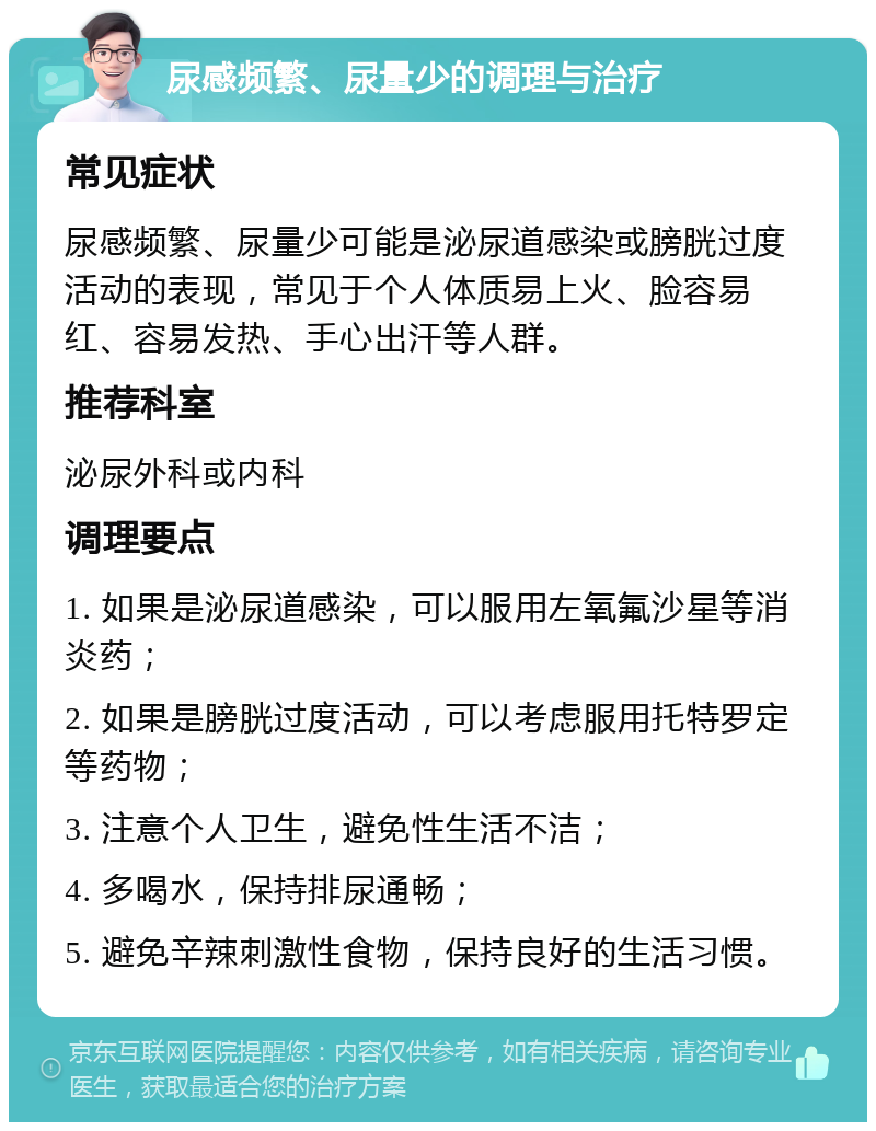 尿感频繁、尿量少的调理与治疗 常见症状 尿感频繁、尿量少可能是泌尿道感染或膀胱过度活动的表现，常见于个人体质易上火、脸容易红、容易发热、手心出汗等人群。 推荐科室 泌尿外科或内科 调理要点 1. 如果是泌尿道感染，可以服用左氧氟沙星等消炎药； 2. 如果是膀胱过度活动，可以考虑服用托特罗定等药物； 3. 注意个人卫生，避免性生活不洁； 4. 多喝水，保持排尿通畅； 5. 避免辛辣刺激性食物，保持良好的生活习惯。