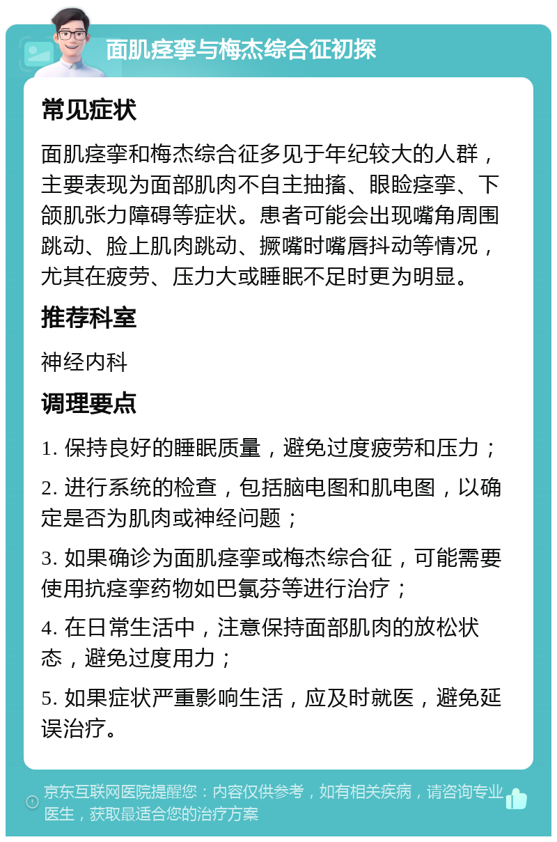 面肌痉挛与梅杰综合征初探 常见症状 面肌痉挛和梅杰综合征多见于年纪较大的人群，主要表现为面部肌肉不自主抽搐、眼睑痉挛、下颌肌张力障碍等症状。患者可能会出现嘴角周围跳动、脸上肌肉跳动、撅嘴时嘴唇抖动等情况，尤其在疲劳、压力大或睡眠不足时更为明显。 推荐科室 神经内科 调理要点 1. 保持良好的睡眠质量，避免过度疲劳和压力； 2. 进行系统的检查，包括脑电图和肌电图，以确定是否为肌肉或神经问题； 3. 如果确诊为面肌痉挛或梅杰综合征，可能需要使用抗痉挛药物如巴氯芬等进行治疗； 4. 在日常生活中，注意保持面部肌肉的放松状态，避免过度用力； 5. 如果症状严重影响生活，应及时就医，避免延误治疗。