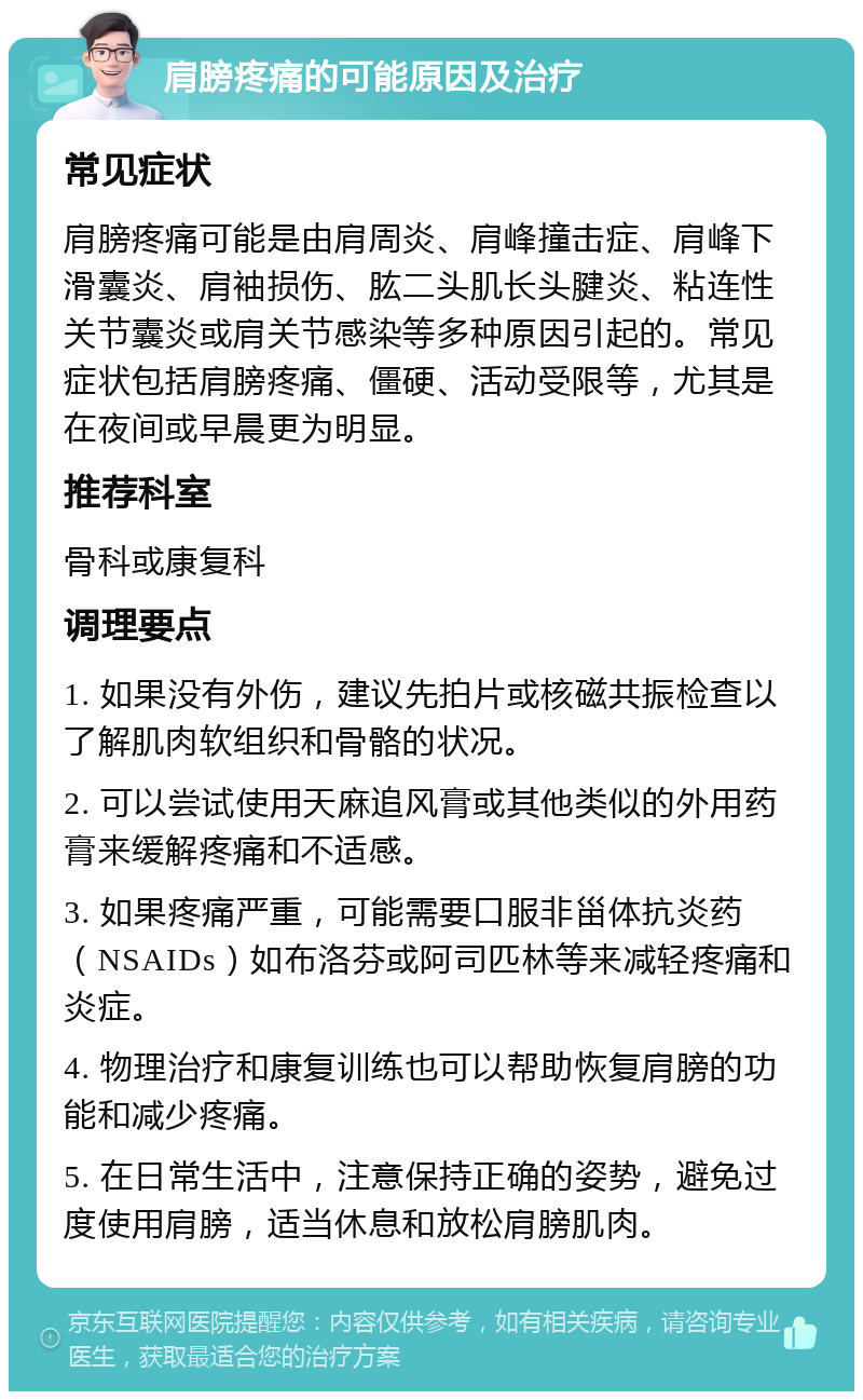 肩膀疼痛的可能原因及治疗 常见症状 肩膀疼痛可能是由肩周炎、肩峰撞击症、肩峰下滑囊炎、肩袖损伤、肱二头肌长头腱炎、粘连性关节囊炎或肩关节感染等多种原因引起的。常见症状包括肩膀疼痛、僵硬、活动受限等，尤其是在夜间或早晨更为明显。 推荐科室 骨科或康复科 调理要点 1. 如果没有外伤，建议先拍片或核磁共振检查以了解肌肉软组织和骨骼的状况。 2. 可以尝试使用天麻追风膏或其他类似的外用药膏来缓解疼痛和不适感。 3. 如果疼痛严重，可能需要口服非甾体抗炎药（NSAIDs）如布洛芬或阿司匹林等来减轻疼痛和炎症。 4. 物理治疗和康复训练也可以帮助恢复肩膀的功能和减少疼痛。 5. 在日常生活中，注意保持正确的姿势，避免过度使用肩膀，适当休息和放松肩膀肌肉。