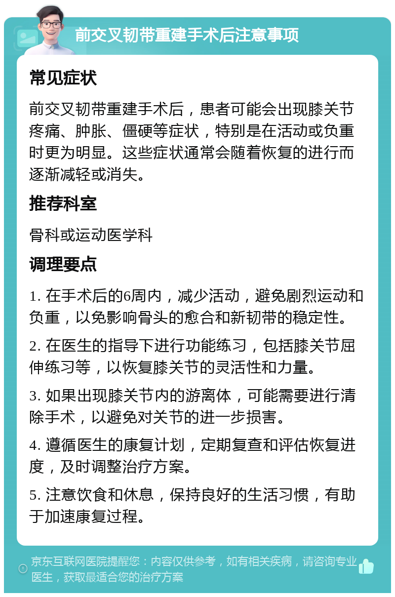 前交叉韧带重建手术后注意事项 常见症状 前交叉韧带重建手术后，患者可能会出现膝关节疼痛、肿胀、僵硬等症状，特别是在活动或负重时更为明显。这些症状通常会随着恢复的进行而逐渐减轻或消失。 推荐科室 骨科或运动医学科 调理要点 1. 在手术后的6周内，减少活动，避免剧烈运动和负重，以免影响骨头的愈合和新韧带的稳定性。 2. 在医生的指导下进行功能练习，包括膝关节屈伸练习等，以恢复膝关节的灵活性和力量。 3. 如果出现膝关节内的游离体，可能需要进行清除手术，以避免对关节的进一步损害。 4. 遵循医生的康复计划，定期复查和评估恢复进度，及时调整治疗方案。 5. 注意饮食和休息，保持良好的生活习惯，有助于加速康复过程。