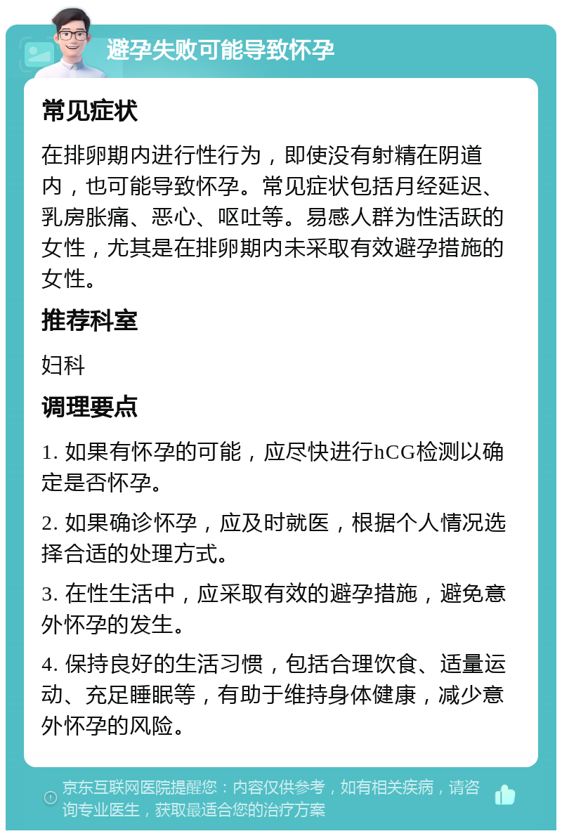 避孕失败可能导致怀孕 常见症状 在排卵期内进行性行为，即使没有射精在阴道内，也可能导致怀孕。常见症状包括月经延迟、乳房胀痛、恶心、呕吐等。易感人群为性活跃的女性，尤其是在排卵期内未采取有效避孕措施的女性。 推荐科室 妇科 调理要点 1. 如果有怀孕的可能，应尽快进行hCG检测以确定是否怀孕。 2. 如果确诊怀孕，应及时就医，根据个人情况选择合适的处理方式。 3. 在性生活中，应采取有效的避孕措施，避免意外怀孕的发生。 4. 保持良好的生活习惯，包括合理饮食、适量运动、充足睡眠等，有助于维持身体健康，减少意外怀孕的风险。