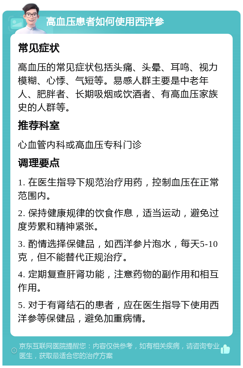 高血压患者如何使用西洋参 常见症状 高血压的常见症状包括头痛、头晕、耳鸣、视力模糊、心悸、气短等。易感人群主要是中老年人、肥胖者、长期吸烟或饮酒者、有高血压家族史的人群等。 推荐科室 心血管内科或高血压专科门诊 调理要点 1. 在医生指导下规范治疗用药，控制血压在正常范围内。 2. 保持健康规律的饮食作息，适当运动，避免过度劳累和精神紧张。 3. 酌情选择保健品，如西洋参片泡水，每天5-10克，但不能替代正规治疗。 4. 定期复查肝肾功能，注意药物的副作用和相互作用。 5. 对于有肾结石的患者，应在医生指导下使用西洋参等保健品，避免加重病情。