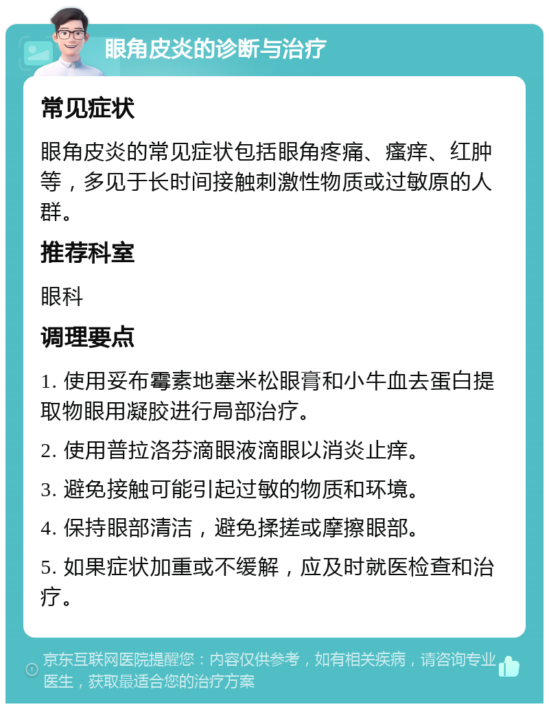 眼角皮炎的诊断与治疗 常见症状 眼角皮炎的常见症状包括眼角疼痛、瘙痒、红肿等，多见于长时间接触刺激性物质或过敏原的人群。 推荐科室 眼科 调理要点 1. 使用妥布霉素地塞米松眼膏和小牛血去蛋白提取物眼用凝胶进行局部治疗。 2. 使用普拉洛芬滴眼液滴眼以消炎止痒。 3. 避免接触可能引起过敏的物质和环境。 4. 保持眼部清洁，避免揉搓或摩擦眼部。 5. 如果症状加重或不缓解，应及时就医检查和治疗。