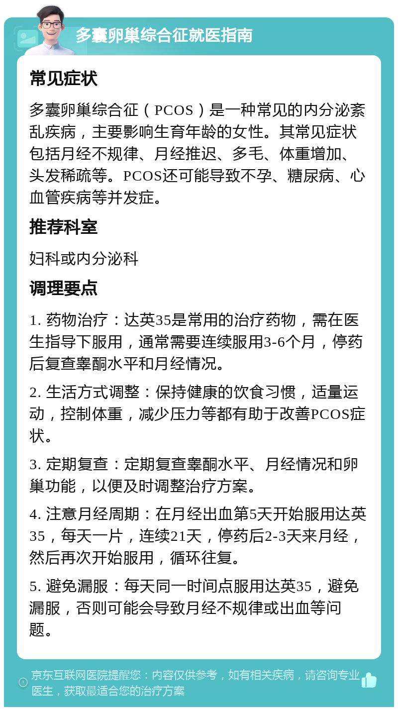 多囊卵巢综合征就医指南 常见症状 多囊卵巢综合征（PCOS）是一种常见的内分泌紊乱疾病，主要影响生育年龄的女性。其常见症状包括月经不规律、月经推迟、多毛、体重增加、头发稀疏等。PCOS还可能导致不孕、糖尿病、心血管疾病等并发症。 推荐科室 妇科或内分泌科 调理要点 1. 药物治疗：达英35是常用的治疗药物，需在医生指导下服用，通常需要连续服用3-6个月，停药后复查睾酮水平和月经情况。 2. 生活方式调整：保持健康的饮食习惯，适量运动，控制体重，减少压力等都有助于改善PCOS症状。 3. 定期复查：定期复查睾酮水平、月经情况和卵巢功能，以便及时调整治疗方案。 4. 注意月经周期：在月经出血第5天开始服用达英35，每天一片，连续21天，停药后2-3天来月经，然后再次开始服用，循环往复。 5. 避免漏服：每天同一时间点服用达英35，避免漏服，否则可能会导致月经不规律或出血等问题。