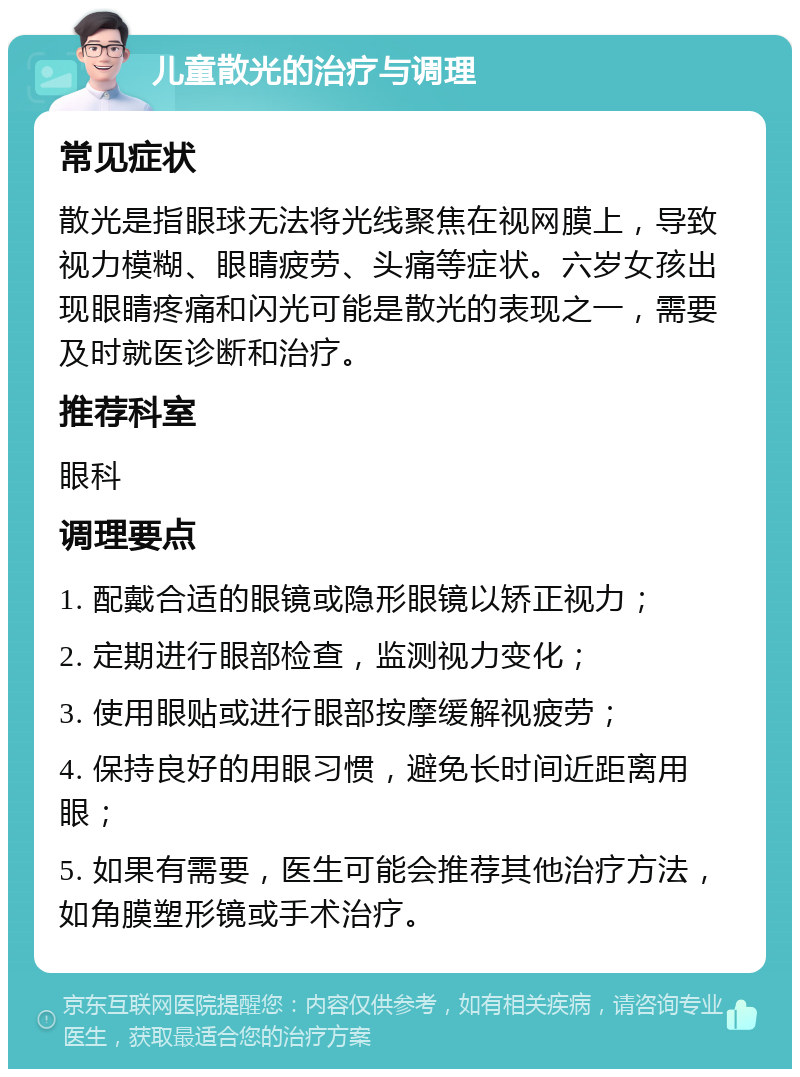 儿童散光的治疗与调理 常见症状 散光是指眼球无法将光线聚焦在视网膜上，导致视力模糊、眼睛疲劳、头痛等症状。六岁女孩出现眼睛疼痛和闪光可能是散光的表现之一，需要及时就医诊断和治疗。 推荐科室 眼科 调理要点 1. 配戴合适的眼镜或隐形眼镜以矫正视力； 2. 定期进行眼部检查，监测视力变化； 3. 使用眼贴或进行眼部按摩缓解视疲劳； 4. 保持良好的用眼习惯，避免长时间近距离用眼； 5. 如果有需要，医生可能会推荐其他治疗方法，如角膜塑形镜或手术治疗。