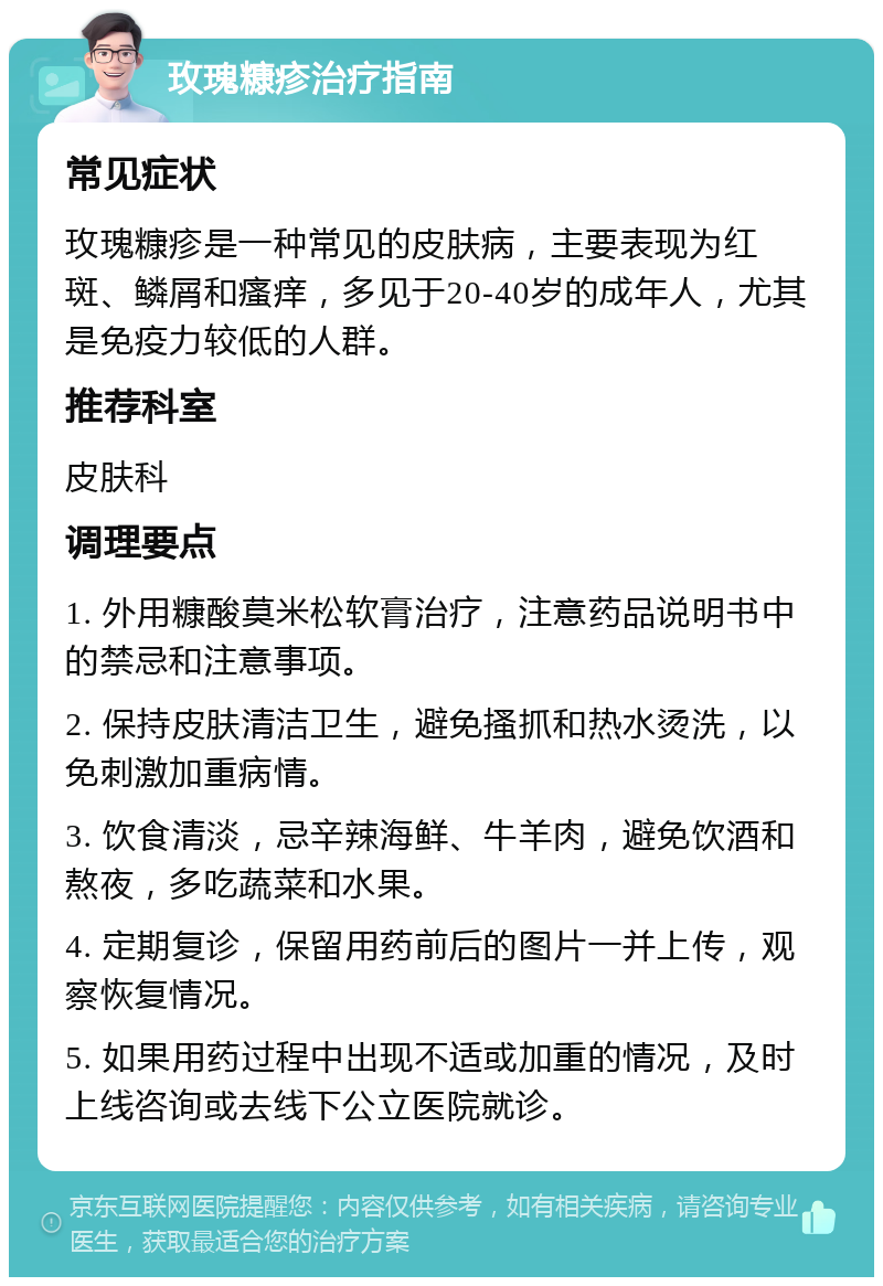 玫瑰糠疹治疗指南 常见症状 玫瑰糠疹是一种常见的皮肤病，主要表现为红斑、鳞屑和瘙痒，多见于20-40岁的成年人，尤其是免疫力较低的人群。 推荐科室 皮肤科 调理要点 1. 外用糠酸莫米松软膏治疗，注意药品说明书中的禁忌和注意事项。 2. 保持皮肤清洁卫生，避免搔抓和热水烫洗，以免刺激加重病情。 3. 饮食清淡，忌辛辣海鲜、牛羊肉，避免饮酒和熬夜，多吃蔬菜和水果。 4. 定期复诊，保留用药前后的图片一并上传，观察恢复情况。 5. 如果用药过程中出现不适或加重的情况，及时上线咨询或去线下公立医院就诊。