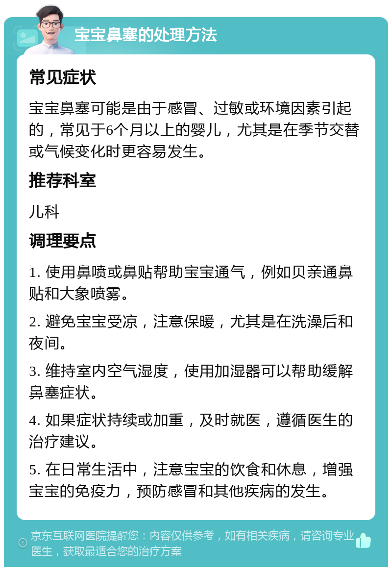 宝宝鼻塞的处理方法 常见症状 宝宝鼻塞可能是由于感冒、过敏或环境因素引起的，常见于6个月以上的婴儿，尤其是在季节交替或气候变化时更容易发生。 推荐科室 儿科 调理要点 1. 使用鼻喷或鼻贴帮助宝宝通气，例如贝亲通鼻贴和大象喷雾。 2. 避免宝宝受凉，注意保暖，尤其是在洗澡后和夜间。 3. 维持室内空气湿度，使用加湿器可以帮助缓解鼻塞症状。 4. 如果症状持续或加重，及时就医，遵循医生的治疗建议。 5. 在日常生活中，注意宝宝的饮食和休息，增强宝宝的免疫力，预防感冒和其他疾病的发生。