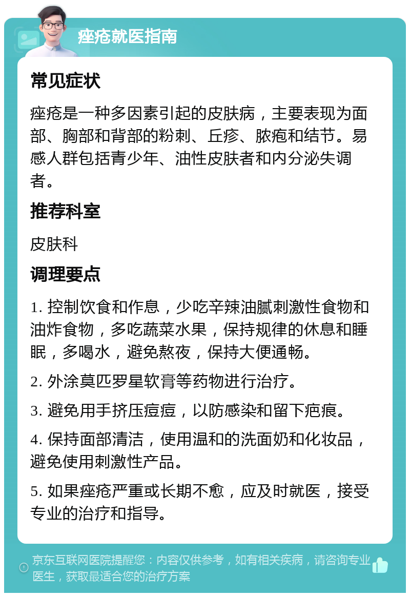 痤疮就医指南 常见症状 痤疮是一种多因素引起的皮肤病，主要表现为面部、胸部和背部的粉刺、丘疹、脓疱和结节。易感人群包括青少年、油性皮肤者和内分泌失调者。 推荐科室 皮肤科 调理要点 1. 控制饮食和作息，少吃辛辣油腻刺激性食物和油炸食物，多吃蔬菜水果，保持规律的休息和睡眠，多喝水，避免熬夜，保持大便通畅。 2. 外涂莫匹罗星软膏等药物进行治疗。 3. 避免用手挤压痘痘，以防感染和留下疤痕。 4. 保持面部清洁，使用温和的洗面奶和化妆品，避免使用刺激性产品。 5. 如果痤疮严重或长期不愈，应及时就医，接受专业的治疗和指导。