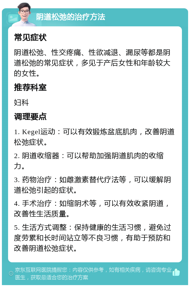 阴道松弛的治疗方法 常见症状 阴道松弛、性交疼痛、性欲减退、漏尿等都是阴道松弛的常见症状，多见于产后女性和年龄较大的女性。 推荐科室 妇科 调理要点 1. Kegel运动：可以有效锻炼盆底肌肉，改善阴道松弛症状。 2. 阴道收缩器：可以帮助加强阴道肌肉的收缩力。 3. 药物治疗：如雌激素替代疗法等，可以缓解阴道松弛引起的症状。 4. 手术治疗：如缩阴术等，可以有效收紧阴道，改善性生活质量。 5. 生活方式调整：保持健康的生活习惯，避免过度劳累和长时间站立等不良习惯，有助于预防和改善阴道松弛症状。