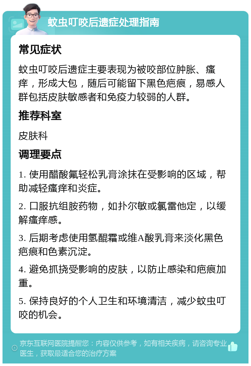 蚊虫叮咬后遗症处理指南 常见症状 蚊虫叮咬后遗症主要表现为被咬部位肿胀、瘙痒，形成大包，随后可能留下黑色疤痕，易感人群包括皮肤敏感者和免疫力较弱的人群。 推荐科室 皮肤科 调理要点 1. 使用醋酸氟轻松乳膏涂抹在受影响的区域，帮助减轻瘙痒和炎症。 2. 口服抗组胺药物，如扑尔敏或氯雷他定，以缓解瘙痒感。 3. 后期考虑使用氢醌霜或维A酸乳膏来淡化黑色疤痕和色素沉淀。 4. 避免抓挠受影响的皮肤，以防止感染和疤痕加重。 5. 保持良好的个人卫生和环境清洁，减少蚊虫叮咬的机会。