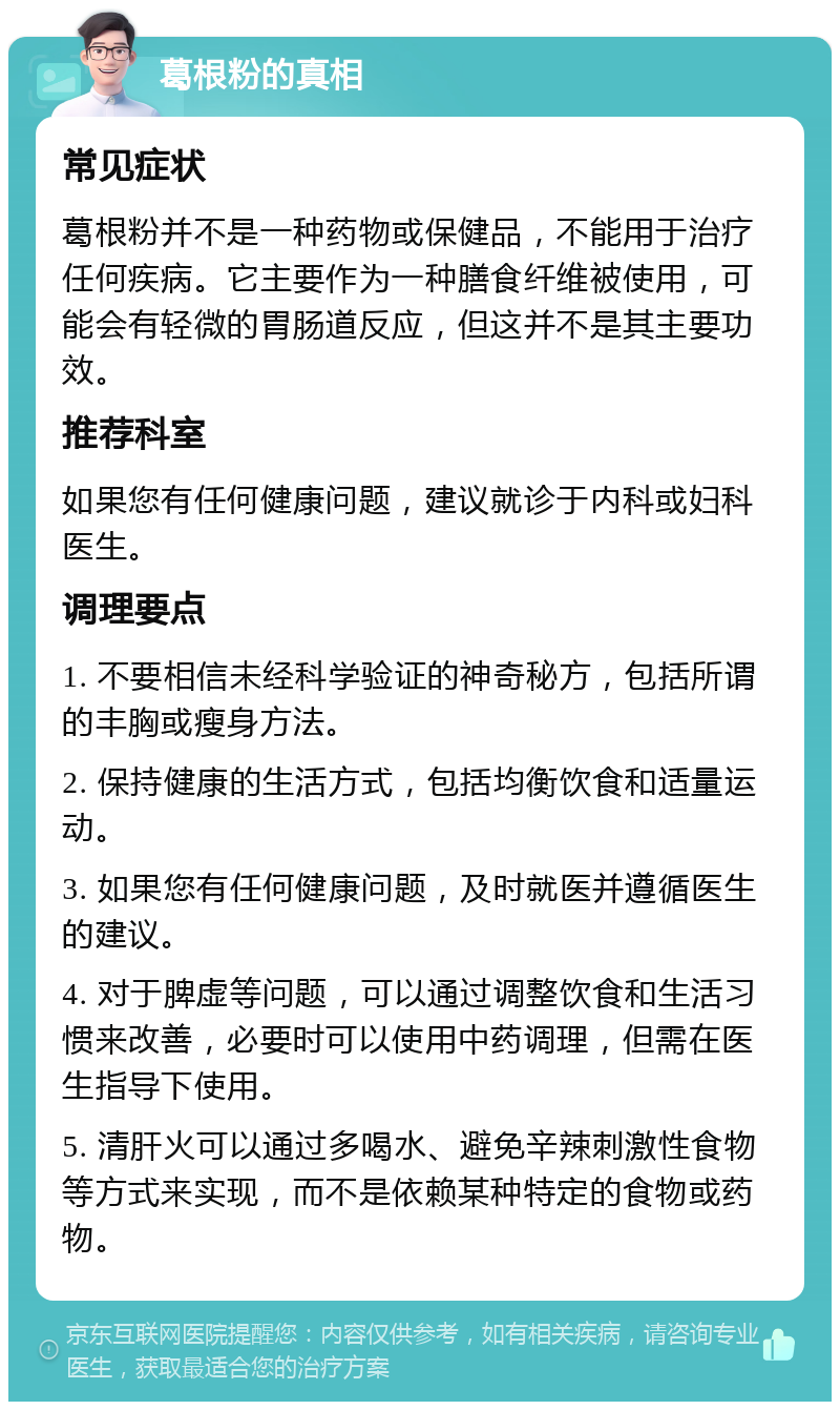 葛根粉的真相 常见症状 葛根粉并不是一种药物或保健品，不能用于治疗任何疾病。它主要作为一种膳食纤维被使用，可能会有轻微的胃肠道反应，但这并不是其主要功效。 推荐科室 如果您有任何健康问题，建议就诊于内科或妇科医生。 调理要点 1. 不要相信未经科学验证的神奇秘方，包括所谓的丰胸或瘦身方法。 2. 保持健康的生活方式，包括均衡饮食和适量运动。 3. 如果您有任何健康问题，及时就医并遵循医生的建议。 4. 对于脾虚等问题，可以通过调整饮食和生活习惯来改善，必要时可以使用中药调理，但需在医生指导下使用。 5. 清肝火可以通过多喝水、避免辛辣刺激性食物等方式来实现，而不是依赖某种特定的食物或药物。