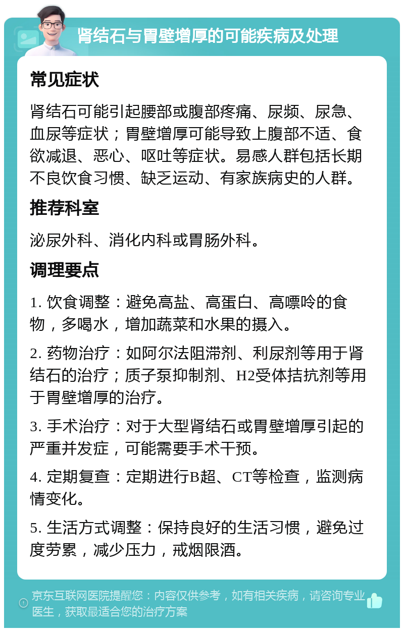 肾结石与胃壁增厚的可能疾病及处理 常见症状 肾结石可能引起腰部或腹部疼痛、尿频、尿急、血尿等症状；胃壁增厚可能导致上腹部不适、食欲减退、恶心、呕吐等症状。易感人群包括长期不良饮食习惯、缺乏运动、有家族病史的人群。 推荐科室 泌尿外科、消化内科或胃肠外科。 调理要点 1. 饮食调整：避免高盐、高蛋白、高嘌呤的食物，多喝水，增加蔬菜和水果的摄入。 2. 药物治疗：如阿尔法阻滞剂、利尿剂等用于肾结石的治疗；质子泵抑制剂、H2受体拮抗剂等用于胃壁增厚的治疗。 3. 手术治疗：对于大型肾结石或胃壁增厚引起的严重并发症，可能需要手术干预。 4. 定期复查：定期进行B超、CT等检查，监测病情变化。 5. 生活方式调整：保持良好的生活习惯，避免过度劳累，减少压力，戒烟限酒。