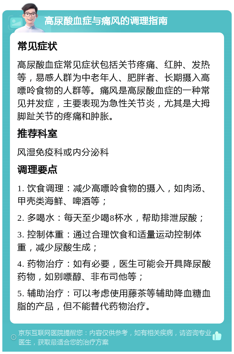 高尿酸血症与痛风的调理指南 常见症状 高尿酸血症常见症状包括关节疼痛、红肿、发热等，易感人群为中老年人、肥胖者、长期摄入高嘌呤食物的人群等。痛风是高尿酸血症的一种常见并发症，主要表现为急性关节炎，尤其是大拇脚趾关节的疼痛和肿胀。 推荐科室 风湿免疫科或内分泌科 调理要点 1. 饮食调理：减少高嘌呤食物的摄入，如肉汤、甲壳类海鲜、啤酒等； 2. 多喝水：每天至少喝8杯水，帮助排泄尿酸； 3. 控制体重：通过合理饮食和适量运动控制体重，减少尿酸生成； 4. 药物治疗：如有必要，医生可能会开具降尿酸药物，如别嘌醇、非布司他等； 5. 辅助治疗：可以考虑使用藤茶等辅助降血糖血脂的产品，但不能替代药物治疗。