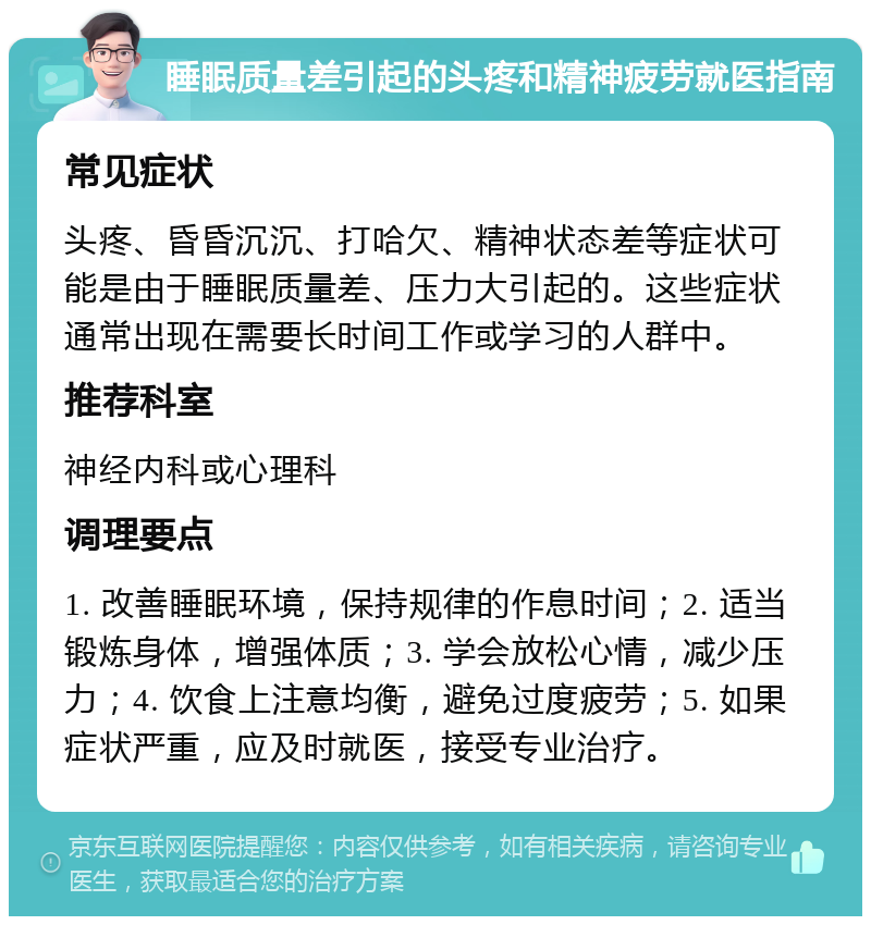 睡眠质量差引起的头疼和精神疲劳就医指南 常见症状 头疼、昏昏沉沉、打哈欠、精神状态差等症状可能是由于睡眠质量差、压力大引起的。这些症状通常出现在需要长时间工作或学习的人群中。 推荐科室 神经内科或心理科 调理要点 1. 改善睡眠环境，保持规律的作息时间；2. 适当锻炼身体，增强体质；3. 学会放松心情，减少压力；4. 饮食上注意均衡，避免过度疲劳；5. 如果症状严重，应及时就医，接受专业治疗。