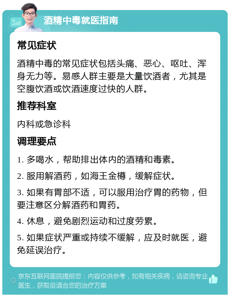 酒精中毒就医指南 常见症状 酒精中毒的常见症状包括头痛、恶心、呕吐、浑身无力等。易感人群主要是大量饮酒者，尤其是空腹饮酒或饮酒速度过快的人群。 推荐科室 内科或急诊科 调理要点 1. 多喝水，帮助排出体内的酒精和毒素。 2. 服用解酒药，如海王金樽，缓解症状。 3. 如果有胃部不适，可以服用治疗胃的药物，但要注意区分解酒药和胃药。 4. 休息，避免剧烈运动和过度劳累。 5. 如果症状严重或持续不缓解，应及时就医，避免延误治疗。