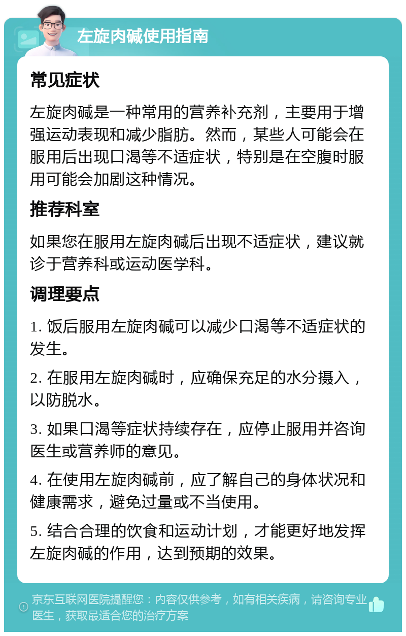 左旋肉碱使用指南 常见症状 左旋肉碱是一种常用的营养补充剂，主要用于增强运动表现和减少脂肪。然而，某些人可能会在服用后出现口渴等不适症状，特别是在空腹时服用可能会加剧这种情况。 推荐科室 如果您在服用左旋肉碱后出现不适症状，建议就诊于营养科或运动医学科。 调理要点 1. 饭后服用左旋肉碱可以减少口渴等不适症状的发生。 2. 在服用左旋肉碱时，应确保充足的水分摄入，以防脱水。 3. 如果口渴等症状持续存在，应停止服用并咨询医生或营养师的意见。 4. 在使用左旋肉碱前，应了解自己的身体状况和健康需求，避免过量或不当使用。 5. 结合合理的饮食和运动计划，才能更好地发挥左旋肉碱的作用，达到预期的效果。