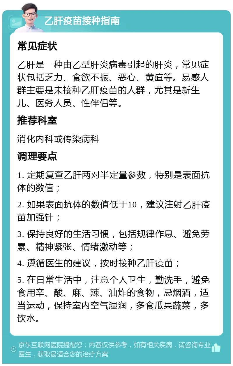 乙肝疫苗接种指南 常见症状 乙肝是一种由乙型肝炎病毒引起的肝炎，常见症状包括乏力、食欲不振、恶心、黄疸等。易感人群主要是未接种乙肝疫苗的人群，尤其是新生儿、医务人员、性伴侣等。 推荐科室 消化内科或传染病科 调理要点 1. 定期复查乙肝两对半定量参数，特别是表面抗体的数值； 2. 如果表面抗体的数值低于10，建议注射乙肝疫苗加强针； 3. 保持良好的生活习惯，包括规律作息、避免劳累、精神紧张、情绪激动等； 4. 遵循医生的建议，按时接种乙肝疫苗； 5. 在日常生活中，注意个人卫生，勤洗手，避免食用辛、酸、麻、辣、油炸的食物，忌烟酒，适当运动，保持室内空气湿润，多食瓜果蔬菜，多饮水。