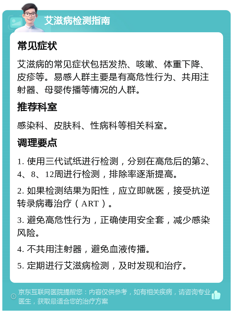 艾滋病检测指南 常见症状 艾滋病的常见症状包括发热、咳嗽、体重下降、皮疹等。易感人群主要是有高危性行为、共用注射器、母婴传播等情况的人群。 推荐科室 感染科、皮肤科、性病科等相关科室。 调理要点 1. 使用三代试纸进行检测，分别在高危后的第2、4、8、12周进行检测，排除率逐渐提高。 2. 如果检测结果为阳性，应立即就医，接受抗逆转录病毒治疗（ART）。 3. 避免高危性行为，正确使用安全套，减少感染风险。 4. 不共用注射器，避免血液传播。 5. 定期进行艾滋病检测，及时发现和治疗。