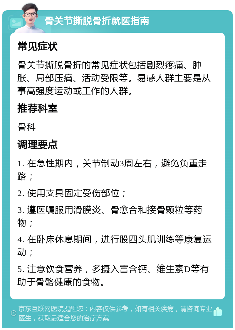 骨关节撕脱骨折就医指南 常见症状 骨关节撕脱骨折的常见症状包括剧烈疼痛、肿胀、局部压痛、活动受限等。易感人群主要是从事高强度运动或工作的人群。 推荐科室 骨科 调理要点 1. 在急性期内，关节制动3周左右，避免负重走路； 2. 使用支具固定受伤部位； 3. 遵医嘱服用滑膜炎、骨愈合和接骨颗粒等药物； 4. 在卧床休息期间，进行股四头肌训练等康复运动； 5. 注意饮食营养，多摄入富含钙、维生素D等有助于骨骼健康的食物。