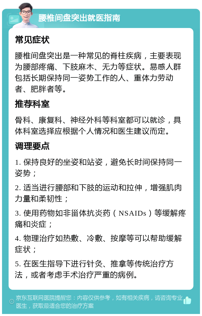 腰椎间盘突出就医指南 常见症状 腰椎间盘突出是一种常见的脊柱疾病，主要表现为腰部疼痛、下肢麻木、无力等症状。易感人群包括长期保持同一姿势工作的人、重体力劳动者、肥胖者等。 推荐科室 骨科、康复科、神经外科等科室都可以就诊，具体科室选择应根据个人情况和医生建议而定。 调理要点 1. 保持良好的坐姿和站姿，避免长时间保持同一姿势； 2. 适当进行腰部和下肢的运动和拉伸，增强肌肉力量和柔韧性； 3. 使用药物如非甾体抗炎药（NSAIDs）等缓解疼痛和炎症； 4. 物理治疗如热敷、冷敷、按摩等可以帮助缓解症状； 5. 在医生指导下进行针灸、推拿等传统治疗方法，或者考虑手术治疗严重的病例。