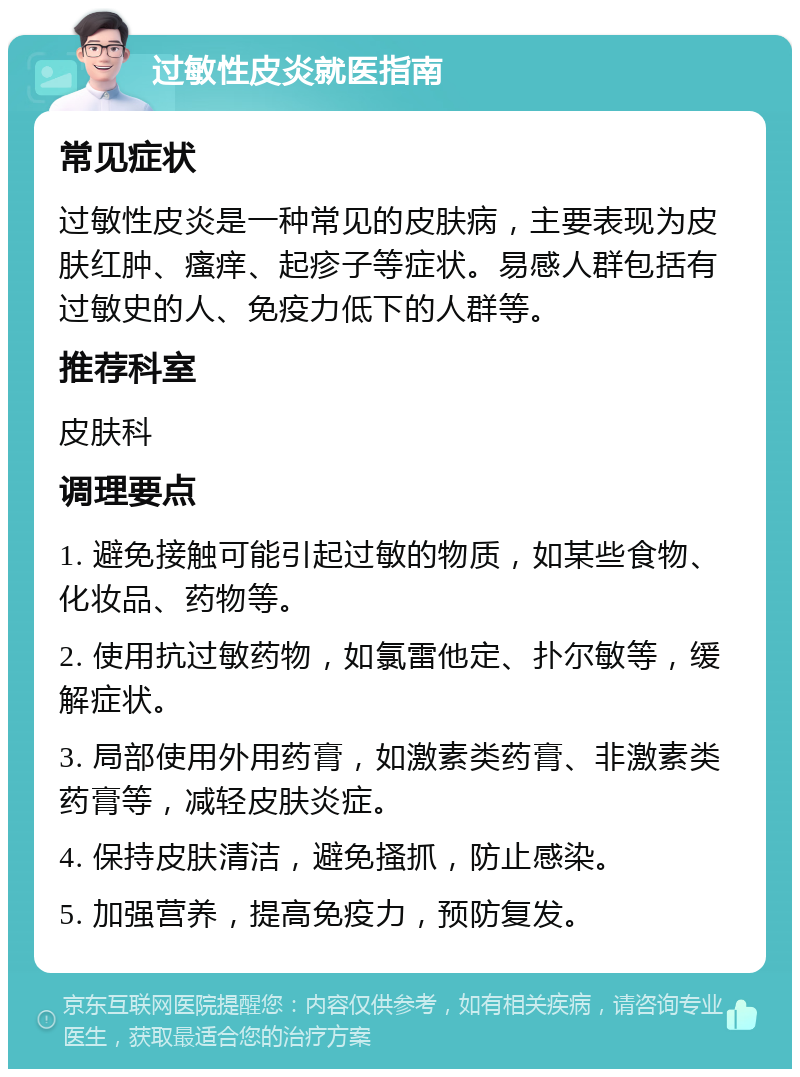 过敏性皮炎就医指南 常见症状 过敏性皮炎是一种常见的皮肤病，主要表现为皮肤红肿、瘙痒、起疹子等症状。易感人群包括有过敏史的人、免疫力低下的人群等。 推荐科室 皮肤科 调理要点 1. 避免接触可能引起过敏的物质，如某些食物、化妆品、药物等。 2. 使用抗过敏药物，如氯雷他定、扑尔敏等，缓解症状。 3. 局部使用外用药膏，如激素类药膏、非激素类药膏等，减轻皮肤炎症。 4. 保持皮肤清洁，避免搔抓，防止感染。 5. 加强营养，提高免疫力，预防复发。