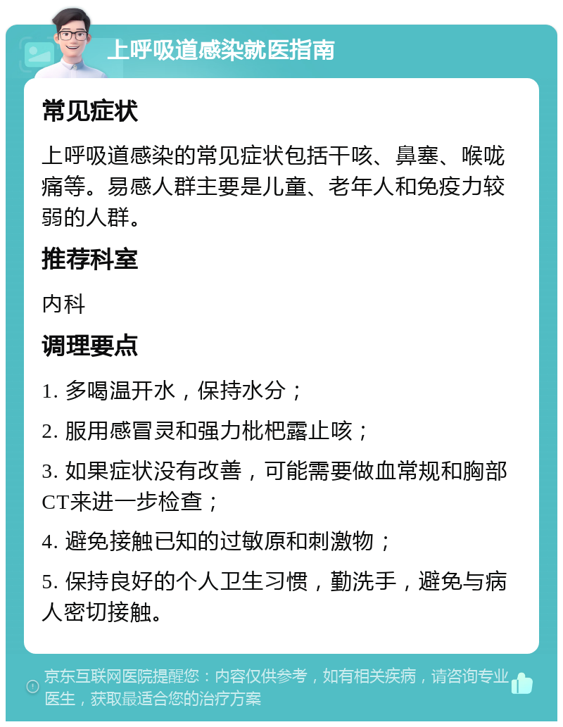 上呼吸道感染就医指南 常见症状 上呼吸道感染的常见症状包括干咳、鼻塞、喉咙痛等。易感人群主要是儿童、老年人和免疫力较弱的人群。 推荐科室 内科 调理要点 1. 多喝温开水，保持水分； 2. 服用感冒灵和强力枇杷露止咳； 3. 如果症状没有改善，可能需要做血常规和胸部CT来进一步检查； 4. 避免接触已知的过敏原和刺激物； 5. 保持良好的个人卫生习惯，勤洗手，避免与病人密切接触。