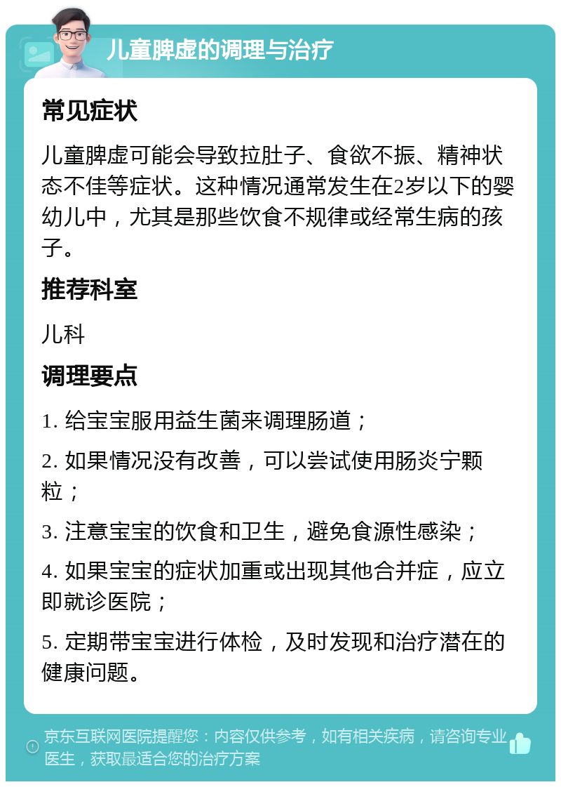 儿童脾虚的调理与治疗 常见症状 儿童脾虚可能会导致拉肚子、食欲不振、精神状态不佳等症状。这种情况通常发生在2岁以下的婴幼儿中，尤其是那些饮食不规律或经常生病的孩子。 推荐科室 儿科 调理要点 1. 给宝宝服用益生菌来调理肠道； 2. 如果情况没有改善，可以尝试使用肠炎宁颗粒； 3. 注意宝宝的饮食和卫生，避免食源性感染； 4. 如果宝宝的症状加重或出现其他合并症，应立即就诊医院； 5. 定期带宝宝进行体检，及时发现和治疗潜在的健康问题。