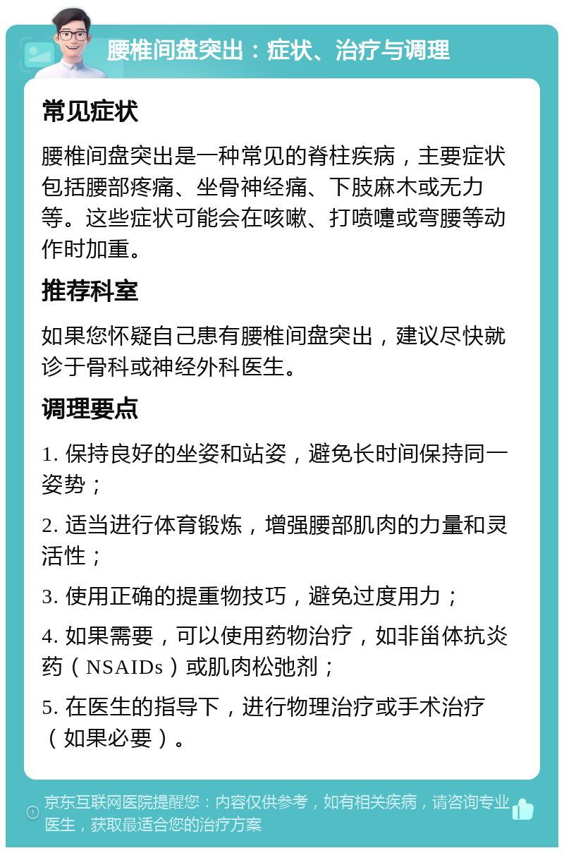 腰椎间盘突出：症状、治疗与调理 常见症状 腰椎间盘突出是一种常见的脊柱疾病，主要症状包括腰部疼痛、坐骨神经痛、下肢麻木或无力等。这些症状可能会在咳嗽、打喷嚏或弯腰等动作时加重。 推荐科室 如果您怀疑自己患有腰椎间盘突出，建议尽快就诊于骨科或神经外科医生。 调理要点 1. 保持良好的坐姿和站姿，避免长时间保持同一姿势； 2. 适当进行体育锻炼，增强腰部肌肉的力量和灵活性； 3. 使用正确的提重物技巧，避免过度用力； 4. 如果需要，可以使用药物治疗，如非甾体抗炎药（NSAIDs）或肌肉松弛剂； 5. 在医生的指导下，进行物理治疗或手术治疗（如果必要）。