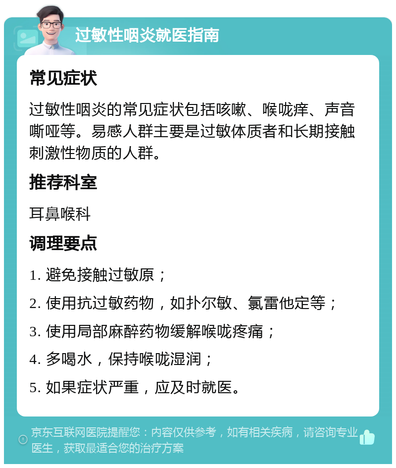 过敏性咽炎就医指南 常见症状 过敏性咽炎的常见症状包括咳嗽、喉咙痒、声音嘶哑等。易感人群主要是过敏体质者和长期接触刺激性物质的人群。 推荐科室 耳鼻喉科 调理要点 1. 避免接触过敏原； 2. 使用抗过敏药物，如扑尔敏、氯雷他定等； 3. 使用局部麻醉药物缓解喉咙疼痛； 4. 多喝水，保持喉咙湿润； 5. 如果症状严重，应及时就医。